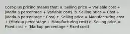 Cost-plus pricing means that: a. Selling price = Variable cost + (Markup percentage + Variable cost). b. Selling price = Cost + (Markup percentage * Cost) c. Selling price = Manufacturing cost + (Markup percentage + Manufacturing cost) d. Selling price = Fixed cost + (Markup percentage * Fixed cost)