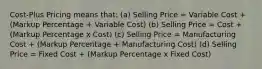 Cost-Plus Pricing means that: (a) Selling Price = Variable Cost + (Markup Percentage + Variable Cost) (b) Selling Price = Cost + (Markup Percentage x Cost) (c) Selling Price = Manufacturing Cost + (Markup Percentage + Manufacturing Cost) (d) Selling Price = Fixed Cost + (Markup Percentage x Fixed Cost)