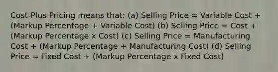 Cost-Plus Pricing means that: (a) Selling Price = Variable Cost + (Markup Percentage + Variable Cost) (b) Selling Price = Cost + (Markup Percentage x Cost) (c) Selling Price = Manufacturing Cost + (Markup Percentage + Manufacturing Cost) (d) Selling Price = Fixed Cost + (Markup Percentage x Fixed Cost)