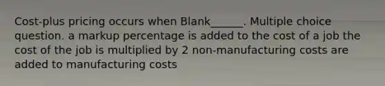 Cost-plus pricing occurs when Blank______. Multiple choice question. a markup percentage is added to the cost of a job the cost of the job is multiplied by 2 non-manufacturing costs are added to manufacturing costs