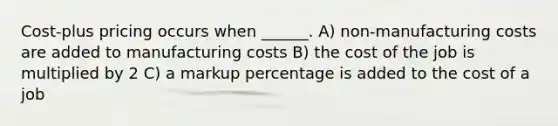 Cost-plus pricing occurs when ______. A) non-manufacturing costs are added to manufacturing costs B) the cost of the job is multiplied by 2 C) a markup percentage is added to the cost of a job