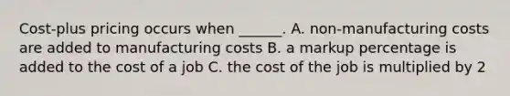 Cost-plus pricing occurs when ______. A. non-manufacturing costs are added to manufacturing costs B. a markup percentage is added to the cost of a job C. the cost of the job is multiplied by 2