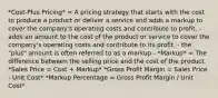 *Cost-Plus Pricing* = A pricing strategy that starts with the cost to produce a product or deliver a service and adds a markup to cover the company's operating costs and contribute to profit. - adds an amount to the cost of the product or service to cover the company's operating costs and contribute to its profit. - the "plus" amount is often referred to as a markup - *Markup* = The difference between the selling price and the cost of the product. *Sales Price = Cost + Markup* *Gross Profit Margin = Sales Price - Unit Cost* *Markup Percentage = Gross Profit Margin / Unit Cost*