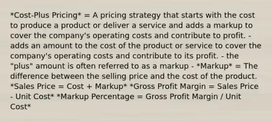 *Cost-Plus Pricing* = A pricing strategy that starts with the cost to produce a product or deliver a service and adds a markup to cover the company's operating costs and contribute to profit. - adds an amount to the cost of the product or service to cover the company's operating costs and contribute to its profit. - the "plus" amount is often referred to as a markup - *Markup* = The difference between the selling price and the cost of the product. *Sales Price = Cost + Markup* *Gross Profit Margin = Sales Price - Unit Cost* *Markup Percentage = Gross Profit Margin / Unit Cost*