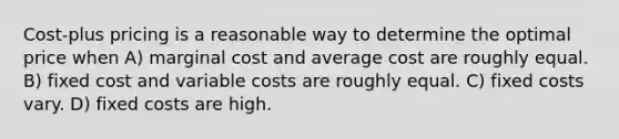 Cost-plus pricing is a reasonable way to determine the optimal price when A) marginal cost and average cost are roughly equal. B) fixed cost and variable costs are roughly equal. C) fixed costs vary. D) fixed costs are high.