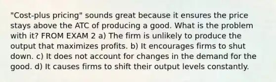 "Cost-plus pricing" sounds great because it ensures the price stays above the ATC of producing a good. What is the problem with it? FROM EXAM 2 a) The firm is unlikely to produce the output that maximizes profits. b) It encourages firms to shut down. c) It does not account for changes in the demand for the good. d) It causes firms to shift their output levels constantly.