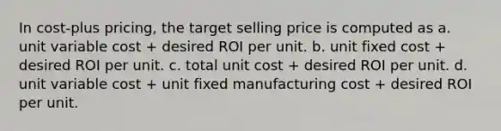 In cost-plus pricing, the target selling price is computed as a. unit variable cost + desired ROI per unit. b. unit fixed cost + desired ROI per unit. c. total unit cost + desired ROI per unit. d. unit variable cost + unit fixed manufacturing cost + desired ROI per unit.