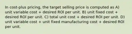 In cost-plus pricing, the target selling price is computed as A) unit variable cost + desired ROl per unit. B) unit fixed cost + desired ROl per unit. C) total unit cost + desired ROI per unit. D) unit variable cost + unit fixed manufacturing cost + desired ROl per unit.