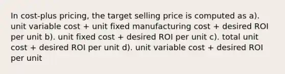 In cost-plus pricing, the target selling price is computed as a). unit variable cost + unit fixed manufacturing cost + desired ROI per unit b). unit fixed cost + desired ROI per unit c). total unit cost + desired ROI per unit d). unit variable cost + desired ROI per unit