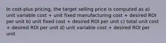 In cost-plus pricing, the target selling price is computed as a) unit variable cost + unit fixed manufacturing cost + desired ROI per unit b) unit fixed cost + desired ROI per unit c) total unit cost + desired ROI per unit d) unit variable cost + desired ROI per unit