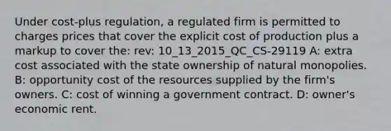 Under cost-plus regulation, a regulated firm is permitted to charges prices that cover the explicit cost of production plus a markup to cover the: rev: 10_13_2015_QC_CS-29119 A: extra cost associated with the state ownership of natural monopolies. B: opportunity cost of the resources supplied by the firm's owners. C: cost of winning a government contract. D: owner's economic rent.