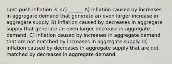 Cost‐push inflation is 37) ______ A) inflation caused by increases in aggregate demand that generate an even larger increase in aggregate supply. B) inflation caused by decreases in aggregate supply that generate an even larger decrease in aggregate demand. C) inflation caused by increases in aggregate demand that are not matched by increases in aggregate supply. D) inflation caused by decreases in aggregate supply that are not matched by decreases in aggregate demand.