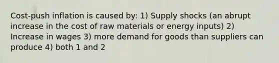 Cost-push inflation is caused by: 1) Supply shocks (an abrupt increase in the cost of raw materials or energy inputs) 2) Increase in wages 3) more demand for goods than suppliers can produce 4) both 1 and 2