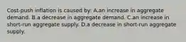 Cost-push inflation is caused by: A.an increase in aggregate demand. ​B.a decrease in aggregate demand. C.​an increase in short-run aggregate supply. D.​a decrease in short-run aggregate supply.