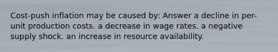 Cost-push inflation may be caused by: Answer a decline in per-unit production costs. a decrease in wage rates. a negative supply shock. an increase in resource availability.