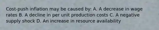 Cost-push inflation may be caused by: A. A decrease in wage rates B. A decline in per unit production costs C. A negative supply shock D. An increase in resource availability