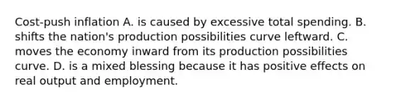 Cost-push inflation A. is caused by excessive total spending. B. shifts the nation's production possibilities curve leftward. C. moves the economy inward from its production possibilities curve. D. is a mixed blessing because it has positive effects on real output and employment.