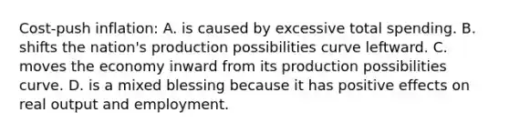 Cost-push inflation: A. is caused by excessive total spending. B. shifts the nation's production possibilities curve leftward. C. moves the economy inward from its production possibilities curve. D. is a mixed blessing because it has positive effects on real output and employment.