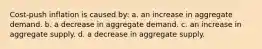 Cost-push inflation is caused by: a. an increase in aggregate demand. b. a decrease in aggregate demand. c. an increase in aggregate supply. d. a decrease in aggregate supply.