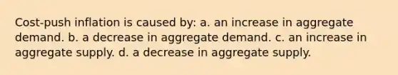 Cost-push inflation is caused by: a. an increase in aggregate demand. b. a decrease in aggregate demand. c. an increase in aggregate supply. d. a decrease in aggregate supply.