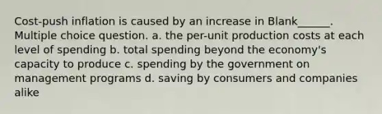 Cost-push inflation is caused by an increase in Blank______. Multiple choice question. a. the per-unit production costs at each level of spending b. total spending beyond the economy's capacity to produce c. spending by the government on management programs d. saving by consumers and companies alike