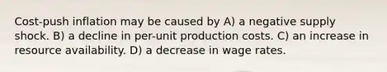 Cost-push inflation may be caused by A) a negative supply shock. B) a decline in per-unit production costs. C) an increase in resource availability. D) a decrease in wage rates.