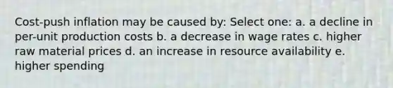 Cost-push inflation may be caused by: Select one: a. a decline in per-unit production costs b. a decrease in wage rates c. higher raw material prices d. an increase in resource availability e. higher spending