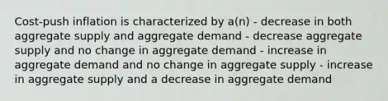 Cost-push inflation is characterized by a(n) - decrease in both aggregate supply and aggregate demand - decrease aggregate supply and no change in aggregate demand - increase in aggregate demand and no change in aggregate supply - increase in aggregate supply and a decrease in aggregate demand