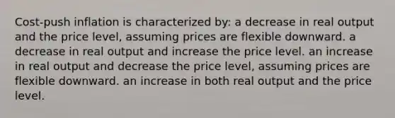 Cost-push inflation is characterized by: a decrease in real output and the price level, assuming prices are flexible downward. a decrease in real output and increase the price level. an increase in real output and decrease the price level, assuming prices are flexible downward. an increase in both real output and the price level.