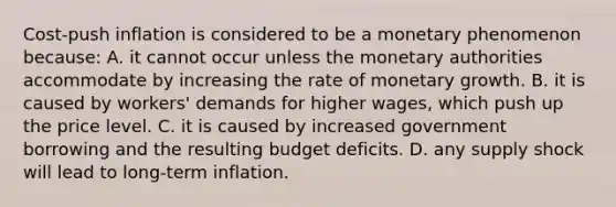 Cost-push inflation is considered to be a monetary phenomenon​ because: A. it cannot occur unless the monetary authorities accommodate by increasing the rate of monetary growth. B. it is caused by​ workers' demands for higher​ wages, which push up the price level. C. it is caused by increased government borrowing and the resulting budget deficits. D. any supply shock will lead to​ long-term inflation.