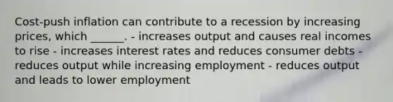 Cost-push inflation can contribute to a recession by increasing prices, which ______. - increases output and causes real incomes to rise - increases interest rates and reduces consumer debts - reduces output while increasing employment - reduces output and leads to lower employment