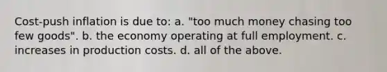 Cost-push inflation is due to: a. "too much money chasing too few goods". b. the economy operating at full employment. c. increases in production costs. d. all of the above.