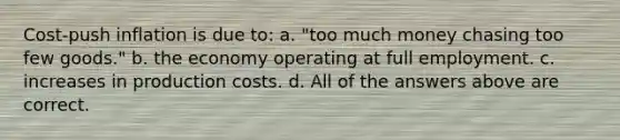 Cost-push inflation is due to: a. "too much money chasing too few goods." b. the economy operating at full employment. c. increases in production costs. d. All of the answers above are correct.