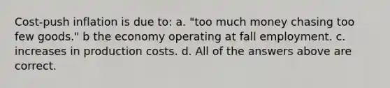 Cost-push inflation is due to: a. "too much money chasing too few goods." b the economy operating at fall employment. c. increases in production costs. d. All of the answers above are correct.