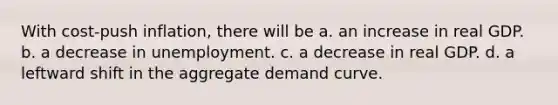 With cost-push inflation, there will be a. an increase in real GDP. b. a decrease in unemployment. c. a decrease in real GDP. d. a leftward shift in the aggregate demand curve.