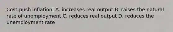 Cost-push inflation: A. increases real output B. raises the natural rate of unemployment C. reduces real output D. reduces the unemployment rate