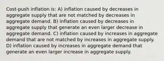 Cost-push inflation is: A) inflation caused by decreases in aggregate supply that are not matched by decreases in aggregate demand. B) inflation caused by decreases in aggregate supply that generate an even larger decrease in aggregate demand. C) inflation caused by increases in aggregate demand that are not matched by increases in aggregate supply. D) inflation caused by increases in aggregate demand that generate an even larger increase in aggregate supply.