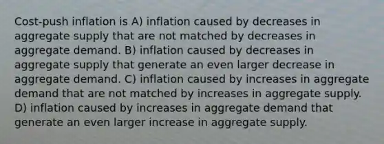 Cost-push inflation is A) inflation caused by decreases in aggregate supply that are not matched by decreases in aggregate demand. B) inflation caused by decreases in aggregate supply that generate an even larger decrease in aggregate demand. C) inflation caused by increases in aggregate demand that are not matched by increases in aggregate supply. D) inflation caused by increases in aggregate demand that generate an even larger increase in aggregate supply.