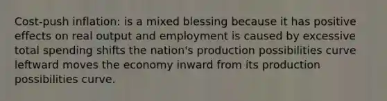 Cost-push inflation: is a mixed blessing because it has positive effects on real output and employment is caused by excessive total spending shifts the nation's production possibilities curve leftward moves the economy inward from its production possibilities curve.