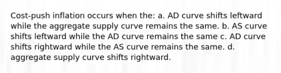 Cost-push inflation occurs when the: a. AD curve shifts leftward while the aggregate supply curve remains the same. b. AS curve shifts leftward while the AD curve remains the same c. AD curve shifts rightward while the AS curve remains the same. d. aggregate supply curve shifts rightward.