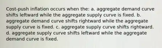 Cost-push inflation occurs when the: a. aggregate demand curve shifts leftward while the aggregate supply curve is fixed. b. aggregate demand curve shifts rightward while the aggregate supply curve is fixed. c. aggregate supply curve shifts rightward. d. aggregate supply curve shifts leftward while the aggregate demand curve is fixed.