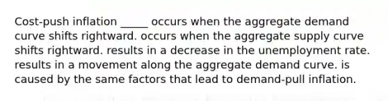 Cost-push inflation _____ occurs when the aggregate demand curve shifts rightward. occurs when the aggregate supply curve shifts rightward. results in a decrease in the <a href='https://www.questionai.com/knowledge/kh7PJ5HsOk-unemployment-rate' class='anchor-knowledge'>unemployment rate</a>. results in a movement along the aggregate demand curve. is caused by the same factors that lead to demand-pull inflation.