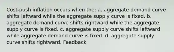 Cost-push inflation occurs when the: a. aggregate demand curve shifts leftward while the aggregate supply curve is fixed. b. aggregate demand curve shifts rightward while the aggregate supply curve is fixed. c. aggregate supply curve shifts leftward while aggregate demand curve is fixed. d. aggregate supply curve shifts rightward. Feedback