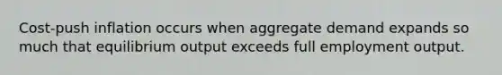 Cost-push inflation occurs when aggregate demand expands so much that equilibrium output exceeds full employment output.