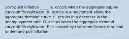Cost-push inflation _____ A. occurs when the aggregate supply curve shifts rightward. B. results in a movement along the aggregate demand curve. C. results in a decrease in the unemployment rate. D. occurs when the aggregate demand curve shifts rightward. E. is caused by the same factors that lead to demand-pull inflation.