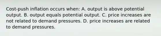 Cost-push inflation occurs when: A. output is above potential output. B. output equals potential output. C. price increases are not related to demand pressures. D. price increases are related to demand pressures.