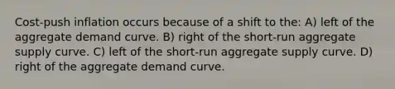 Cost-push inflation occurs because of a shift to the: A) left of the aggregate demand curve. B) right of the short-run aggregate supply curve. C) left of the short-run aggregate supply curve. D) right of the aggregate demand curve.