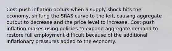 Cost-push inflation occurs when a supply shock hits the economy, shifting the SRAS curve to the left, causing aggregate output to decrease and the price level to increase. Cost-push inflation makes using policies to expand aggregate demand to restore full employment difficult because of the additional inflationary pressures added to the economy.