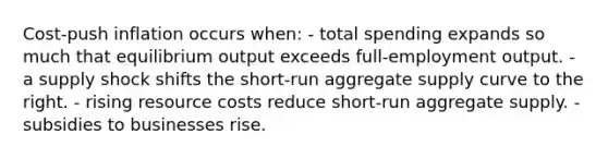 Cost-push inflation occurs when: - total spending expands so much that equilibrium output exceeds full-employment output. - a supply shock shifts the short-run aggregate supply curve to the right. - rising resource costs reduce short-run aggregate supply. - subsidies to businesses rise.