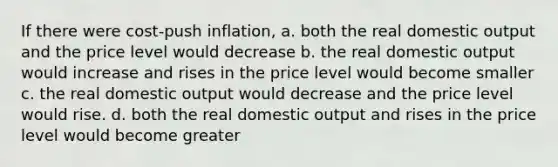 If there were cost-push inflation, a. both the real domestic output and the price level would decrease b. the real domestic output would increase and rises in the price level would become smaller c. the real domestic output would decrease and the price level would rise. d. both the real domestic output and rises in the price level would become greater